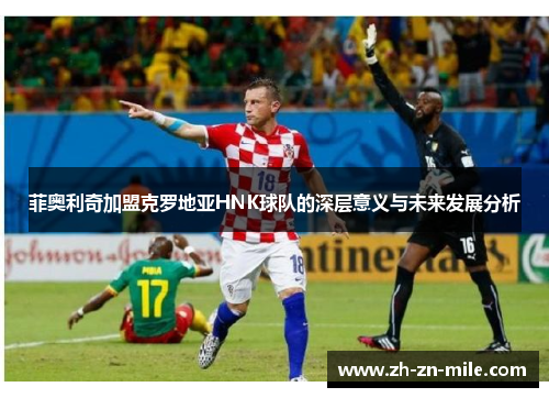 菲奥利奇加盟克罗地亚HNK球队的深层意义与未来发展分析 菲奥利奇加盟克罗地亚HNK球队的深层意义与未来发展分析