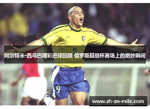 阿尔特米·西乌巴精彩进球回顾 俄罗斯超级杯赛场上的绝妙瞬间 阿尔特米·西乌巴精彩进球回顾 俄罗斯超级杯赛场上的绝妙瞬间