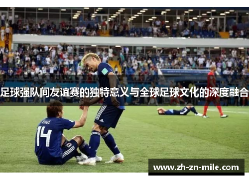 足球强队间友谊赛的独特意义与全球足球文化的深度融合 足球强队间友谊赛的独特意义与全球足球文化的深度融合