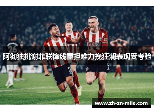 阿彻独挑谢菲联锋线重担难力挽狂澜表现受考验 阿彻独挑谢菲联锋线重担难力挽狂澜表现受考验